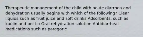 Therapeutic management of the child with acute diarrhea and dehydration usually begins with which of the following? Clear liquids such as fruit juice and soft drinks Adsorbents, such as kaolin and pectin Oral rehydration solution Antidiarrheal medications such as paregoric