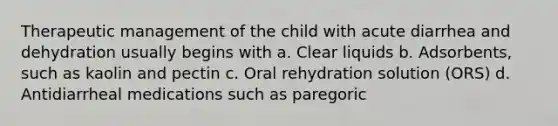 Therapeutic management of the child with acute diarrhea and dehydration usually begins with a. Clear liquids b. Adsorbents, such as kaolin and pectin c. Oral rehydration solution (ORS) d. Antidiarrheal medications such as paregoric