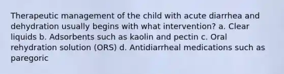 Therapeutic management of the child with acute diarrhea and dehydration usually begins with what intervention? a. Clear liquids b. Adsorbents such as kaolin and pectin c. Oral rehydration solution (ORS) d. Antidiarrheal medications such as paregoric