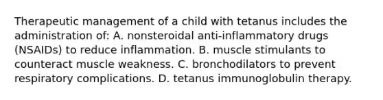 Therapeutic management of a child with tetanus includes the administration of: A. nonsteroidal anti-inflammatory drugs (NSAIDs) to reduce inflammation. B. muscle stimulants to counteract muscle weakness. C. bronchodilators to prevent respiratory complications. D. tetanus immunoglobulin therapy.