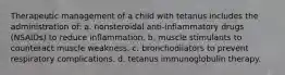 Therapeutic management of a child with tetanus includes the administration of: a. nonsteroidal anti-inflammatory drugs (NSAIDs) to reduce inflammation. b. muscle stimulants to counteract muscle weakness. c. bronchodilators to prevent respiratory complications. d. tetanus immunoglobulin therapy.