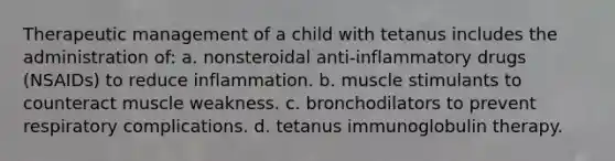 Therapeutic management of a child with tetanus includes the administration of: a. nonsteroidal anti-inflammatory drugs (NSAIDs) to reduce inflammation. b. muscle stimulants to counteract muscle weakness. c. bronchodilators to prevent respiratory complications. d. tetanus immunoglobulin therapy.