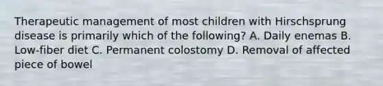 Therapeutic management of most children with Hirschsprung disease is primarily which of the following? A. Daily enemas B. Low-fiber diet C. Permanent colostomy D. Removal of affected piece of bowel