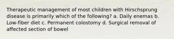 Therapeutic management of most children with Hirschsprung disease is primarily which of the following? a. Daily enemas b. Low-fiber diet c. Permanent colostomy d. Surgical removal of affected section of bowel