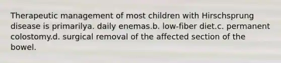 Therapeutic management of most children with Hirschsprung disease is primarilya. daily enemas.b. low-fiber diet.c. permanent colostomy.d. surgical removal of the affected section of the bowel.