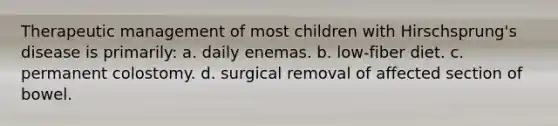 Therapeutic management of most children with Hirschsprung's disease is primarily: a. daily enemas. b. low-fiber diet. c. permanent colostomy. d. surgical removal of affected section of bowel.