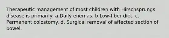 Therapeutic management of most children with Hirschsprungs disease is primarily: a.Daily enemas. b.Low-fiber diet. c. Permanent colostomy. d. Surgical removal of affected section of bowel.