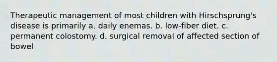 Therapeutic management of most children with Hirschsprung's disease is primarily a. daily enemas. b. low-fiber diet. c. permanent colostomy. d. surgical removal of affected section of bowel