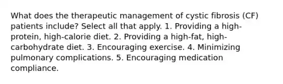 What does the therapeutic management of cystic fibrosis (CF) patients include? Select all that apply. 1. Providing a high-protein, high-calorie diet. 2. Providing a high-fat, high-carbohydrate diet. 3. Encouraging exercise. 4. Minimizing pulmonary complications. 5. Encouraging medication compliance.