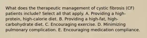 What does the therapeutic management of cystic fibrosis (CF) patients include? Select all that apply. A. Providing a high-protein, high-calorie diet. B. Providing a high-fat, high-carbohydrate diet. C. Encouraging exercise. D. Minimizing pulmonary complication. E. Encouraging medication compliance.