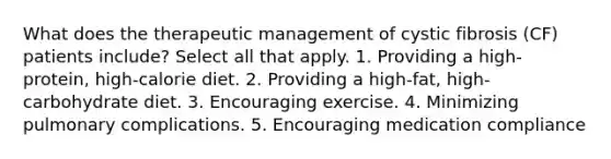 What does the therapeutic management of cystic fibrosis (CF) patients include? Select all that apply. 1. Providing a high-protein, high-calorie diet. 2. Providing a high-fat, high-carbohydrate diet. 3. Encouraging exercise. 4. Minimizing pulmonary complications. 5. Encouraging medication compliance