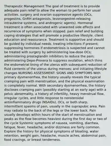 Therapeutic Management The goal of treatment is to provide adequate pain relief to allow the woman to perform her usual activities. surgery and ovarian suppressive agents (OCs, progestins, GnRH antagonists, levonorgestrel-releasing intrauterine systems, and androgenic agents). Hormonal treatment is often associated with unwanted side effects and recurrence of symptoms when stopped. pain relief and building coping strategies that will promote a productive lifestyle. client education and reassurance. Treatment is supportive and should be guided by individual needs. treating infections if present; suppressing hormones if endometriosis is suspected and cannot be treated with surgery by administering low-dose OCs; administering prostaglandin inhibitors to reduce the pain; administering Depo-Provera to suppress ovulation, which thins the endometrial lining of the uterus with subsequent reduction of fluid contents of the uterus during menses; and initiating lifestyle changes NURSING ASSESSMENT: SIGNS AND SYMPTOMS With primary dysmenorrhea, the history usually reveals the typical cramping pain with menstruation, and the physical examination is completely normal. With secondary dysmenorrhea, the history discloses cramping pain (possibly starting at an early age) with a pelvic abnormality, a history of infertility, heavy menstrual flow, irregular cycles, and little response to nonsteroidal antiinflammatory drugs (NSAIDs), OCs, or both sharp, intermittent spasms of pain, usually in the suprapubic area. Pain may radiate to the back of the legs or the lower back. Pain usually develops within hours of the start of menstruation and peaks as the flow becomes heaviest during the first day or two of the cycle Systemic symptoms of nausea, vomiting, diarrhea, fatigue, fever, headache, and/or dizziness are fairly common. Explore the history for physical symptoms of bloating, water retention, weight gain, headache, muscle aches, abdominal pain, food cravings, or breast tenderness.