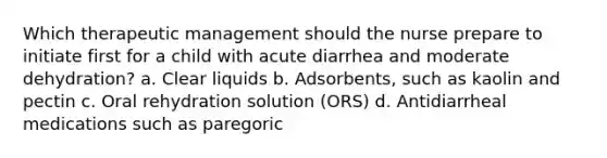 Which therapeutic management should the nurse prepare to initiate first for a child with acute diarrhea and moderate dehydration? a. Clear liquids b. Adsorbents, such as kaolin and pectin c. Oral rehydration solution (ORS) d. Antidiarrheal medications such as paregoric