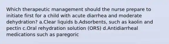 Which therapeutic management should the nurse prepare to initiate first for a child with acute diarrhea and moderate dehydration? a.Clear liquids b.Adsorbents, such as kaolin and pectin c.Oral rehydration solution (ORS) d.Antidiarrheal medications such as paregoric