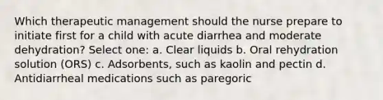 Which therapeutic management should the nurse prepare to initiate first for a child with acute diarrhea and moderate dehydration? Select one: a. Clear liquids b. Oral rehydration solution (ORS) c. Adsorbents, such as kaolin and pectin d. Antidiarrheal medications such as paregoric