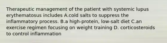 Therapeutic management of the patient with systemic lupus erythematosus includes A.cold salts to suppress the inflammatory process. B.a high-protein, low-salt diet C.an exercise regimen focusing on weight training D. corticosteroids to control inflammation