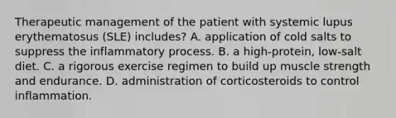 Therapeutic management of the patient with systemic lupus erythematosus (SLE) includes? A. application of cold salts to suppress the inflammatory process. B. a high-protein, low-salt diet. C. a rigorous exercise regimen to build up muscle strength and endurance. D. administration of corticosteroids to control inflammation.