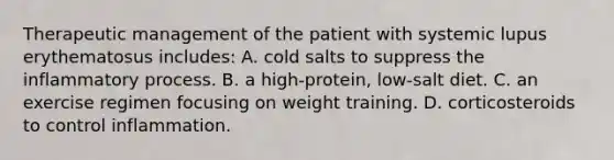 Therapeutic management of the patient with systemic lupus erythematosus includes: A. cold salts to suppress the inflammatory process. B. a high-protein, low-salt diet. C. an exercise regimen focusing on weight training. D. corticosteroids to control inflammation.