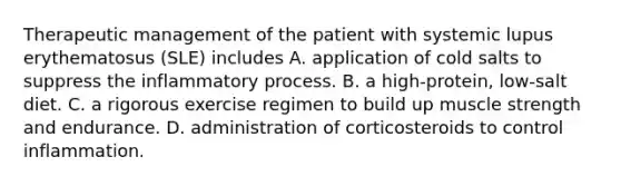 Therapeutic management of the patient with systemic lupus erythematosus (SLE) includes A. application of cold salts to suppress the inflammatory process. B. a high-protein, low-salt diet. C. a rigorous exercise regimen to build up muscle strength and endurance. D. administration of corticosteroids to control inflammation.