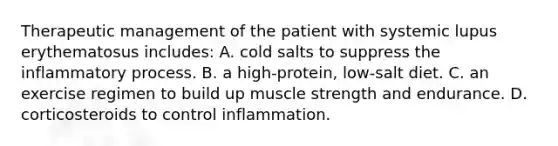 Therapeutic management of the patient with systemic lupus erythematosus includes: A. cold salts to suppress the inflammatory process. B. a high-protein, low-salt diet. C. an exercise regimen to build up muscle strength and endurance. D. corticosteroids to control inflammation.