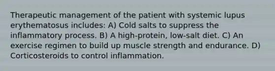 Therapeutic management of the patient with systemic lupus erythematosus includes: A) Cold salts to suppress the inflammatory process. B) A high-protein, low-salt diet. C) An exercise regimen to build up muscle strength and endurance. D) Corticosteroids to control inflammation.