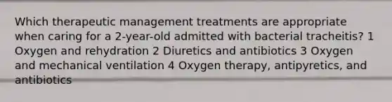 Which therapeutic management treatments are appropriate when caring for a 2-year-old admitted with bacterial tracheitis? 1 Oxygen and rehydration 2 Diuretics and antibiotics 3 Oxygen and mechanical ventilation 4 Oxygen therapy, antipyretics, and antibiotics