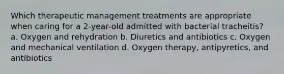 Which therapeutic management treatments are appropriate when caring for a 2-year-old admitted with bacterial tracheitis? a. Oxygen and rehydration b. Diuretics and antibiotics c. Oxygen and mechanical ventilation d. Oxygen therapy, antipyretics, and antibiotics