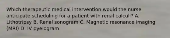 Which therapeutic medical intervention would the nurse anticipate scheduling for a patient with renal calculi? A. Lithotripsy B. Renal sonogram C. Magnetic resonance imaging (MRI) D. IV pyelogram