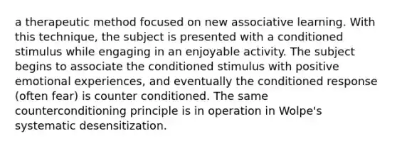 a therapeutic method focused on new associative learning. With this technique, the subject is presented with a conditioned stimulus while engaging in an enjoyable activity. The subject begins to associate the conditioned stimulus with positive emotional experiences, and eventually the conditioned response (often fear) is counter conditioned. The same counterconditioning principle is in operation in Wolpe's systematic desensitization.