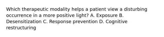 Which therapeutic modality helps a patient view a disturbing occurrence in a more positive light? A. Exposure B. Desensitization C. Response prevention D. Cognitive restructuring