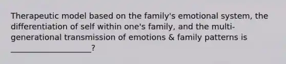 Therapeutic model based on the family's emotional system, the differentiation of self within one's family, and the multi-generational transmission of emotions & family patterns is ____________________?