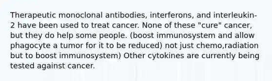 Therapeutic monoclonal antibodies, interferons, and interleukin-2 have been used to treat cancer. None of these "cure" cancer, but they do help some people. (boost immunosystem and allow phagocyte a tumor for it to be reduced) not just chemo,radiation but to boost immunosystem) Other cytokines are currently being tested against cancer.