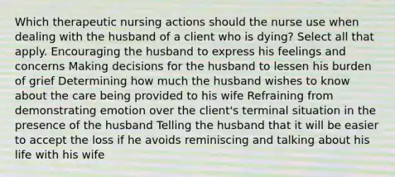 Which therapeutic nursing actions should the nurse use when dealing with the husband of a client who is dying? Select all that apply. Encouraging the husband to express his feelings and concerns Making decisions for the husband to lessen his burden of grief Determining how much the husband wishes to know about the care being provided to his wife Refraining from demonstrating emotion over the client's terminal situation in the presence of the husband Telling the husband that it will be easier to accept the loss if he avoids reminiscing and talking about his life with his wife