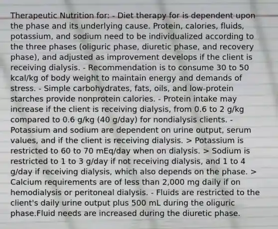 Therapeutic Nutrition for: - Diet therapy for is dependent upon the phase and its underlying cause. Protein, calories, fluids, potassium, and sodium need to be individualized according to the three phases (oliguric phase, diuretic phase, and recovery phase), and adjusted as improvement develops if the client is receiving dialysis. - Recommendation is to consume 30 to 50 kcal/kg of body weight to maintain energy and demands of stress. - Simple carbohydrates, fats, oils, and low-protein starches provide nonprotein calories. - Protein intake may increase if the client is receiving dialysis, from 0.6 to 2 g/kg compared to 0.6 g/kg (40 g/day) for nondialysis clients. - Potassium and sodium are dependent on urine output, serum values, and if the client is receiving dialysis. > Potassium is restricted to 60 to 70 mEq/day when on dialysis. > Sodium is restricted to 1 to 3 g/day if not receiving dialysis, and 1 to 4 g/day if receiving dialysis, which also depends on the phase. > Calcium requirements are of less than 2,000 mg daily if on hemodialysis or peritoneal dialysis. - Fluids are restricted to the client's daily urine output plus 500 mL during the oliguric phase.Fluid needs are increased during the diuretic phase.