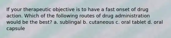 If your therapeutic objective is to have a fast onset of drug action. Which of the following routes of drug administration would be the best? a. sublingal b. cutaneous c. oral tablet d. oral capsule