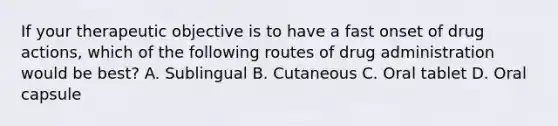 If your therapeutic objective is to have a fast onset of drug actions, which of the following routes of drug administration would be best? A. Sublingual B. Cutaneous C. Oral tablet D. Oral capsule