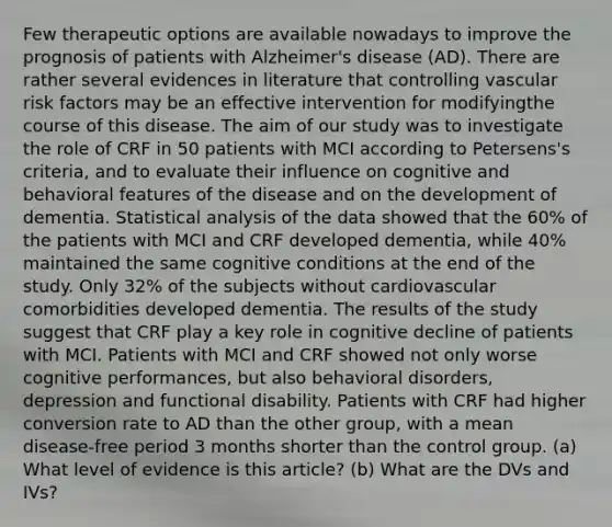 Few therapeutic options are available nowadays to improve the prognosis of patients with Alzheimer's disease (AD). There are rather several evidences in literature that controlling vascular risk factors may be an effective intervention for modifyingthe course of this disease. The aim of our study was to investigate the role of CRF in 50 patients with MCI according to Petersens's criteria, and to evaluate their influence on cognitive and behavioral features of the disease and on the development of dementia. Statistical analysis of the data showed that the 60% of the patients with MCI and CRF developed dementia, while 40% maintained the same cognitive conditions at the end of the study. Only 32% of the subjects without cardiovascular comorbidities developed dementia. The results of the study suggest that CRF play a key role in cognitive decline of patients with MCI. Patients with MCI and CRF showed not only worse cognitive performances, but also behavioral disorders, depression and functional disability. Patients with CRF had higher conversion rate to AD than the other group, with a mean disease-free period 3 months shorter than the control group. (a) What level of evidence is this article? (b) What are the DVs and IVs?