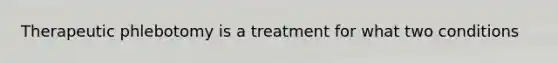 Therapeutic phlebotomy is a treatment for what two conditions