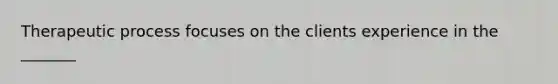 Therapeutic process focuses on the clients experience in the _______