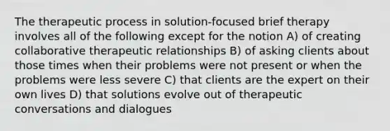 The therapeutic process in solution-focused brief therapy involves all of the following except for the notion A) of creating collaborative therapeutic relationships B) of asking clients about those times when their problems were not present or when the problems were less severe C) that clients are the expert on their own lives D) that solutions evolve out of therapeutic conversations and dialogues