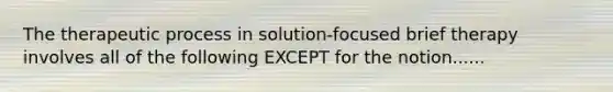 The therapeutic process in solution-focused brief therapy involves all of the following EXCEPT for the notion......