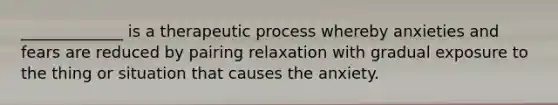 _____________ is a therapeutic process whereby anxieties and fears are reduced by pairing relaxation with gradual exposure to the thing or situation that causes the anxiety.