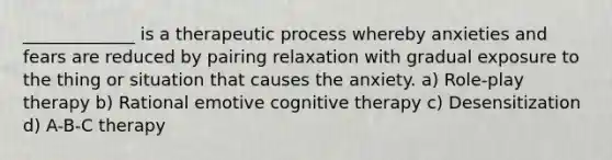 _____________ is a therapeutic process whereby anxieties and fears are reduced by pairing relaxation with gradual exposure to the thing or situation that causes the anxiety. a) Role-play therapy b) Rational emotive cognitive therapy c) Desensitization d) A-B-C therapy