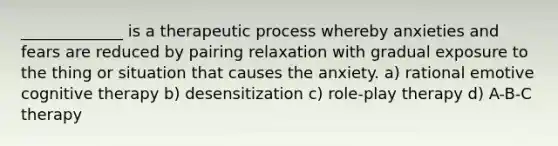 _____________ is a therapeutic process whereby anxieties and fears are reduced by pairing relaxation with gradual exposure to the thing or situation that causes the anxiety. a) rational emotive cognitive therapy b) desensitization c) role-play therapy d) A-B-C therapy