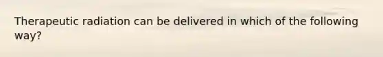 Therapeutic radiation can be delivered in which of the following way?