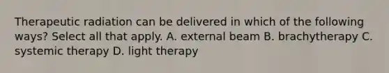 Therapeutic radiation can be delivered in which of the following ways? Select all that apply. A. external beam B. brachytherapy C. systemic therapy D. light therapy