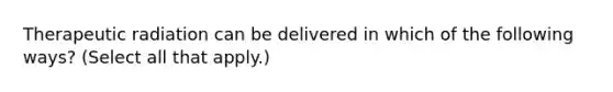 Therapeutic radiation can be delivered in which of the following ways? (Select all that apply.)