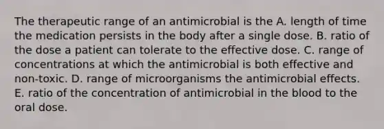 The therapeutic range of an antimicrobial is the A. length of time the medication persists in the body after a single dose. B. ratio of the dose a patient can tolerate to the effective dose. C. range of concentrations at which the antimicrobial is both effective and non-toxic. D. range of microorganisms the antimicrobial effects. E. ratio of the concentration of antimicrobial in the blood to the oral dose.