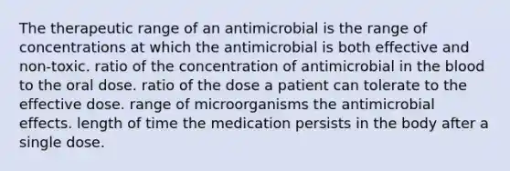 The therapeutic range of an antimicrobial is the range of concentrations at which the antimicrobial is both effective and non-toxic. ratio of the concentration of antimicrobial in the blood to the oral dose. ratio of the dose a patient can tolerate to the effective dose. range of microorganisms the antimicrobial effects. length of time the medication persists in the body after a single dose.