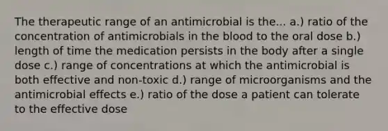 The therapeutic range of an antimicrobial is the... a.) ratio of the concentration of antimicrobials in the blood to the oral dose b.) length of time the medication persists in the body after a single dose c.) range of concentrations at which the antimicrobial is both effective and non-toxic d.) range of microorganisms and the antimicrobial effects e.) ratio of the dose a patient can tolerate to the effective dose